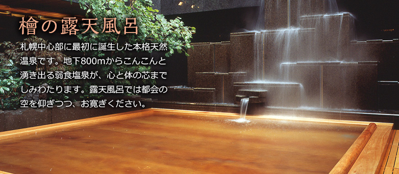 檜の露天風呂　札幌中心部に最初に誕生した本格天然温泉です。地下800ｍからこんこんと湧き出る弱食塩泉が、心と体の芯までしみわたります。露天風呂では都会の空を仰ぎつつ、お寛ぎください。